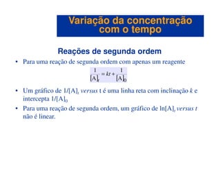 Reações de segunda ordem
• Para uma reação de segunda ordem com apenas um reagente
[ ] [ ]0A
1
A
1
+= kt
t
Variação da concentraçãoVariação da concentração
com o tempocom o tempo
• Um gráfico de 1/[A]t versus t é uma linha reta com inclinação k e
intercepta 1/[A]0
• Para uma reação de segunda ordem, um gráfico de ln[A]t versus t
não é linear.
 