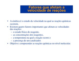 • A cinética é o estudo da velocidade na qual as reações químicas
ocorrem.
• Existem quatro fatores importantes que afetam as velocidades
das reações:
Fatores que afetam aFatores que afetam a
velocidade de reaçõesvelocidade de reações
– o estado físico do reagente,
– as concentrações dos reagentes,
– a temperatura na qual a reação ocorre e
– a presença de um catalisador.
• Objetivo: compreender as reações químicas no nível molecular.
 