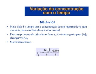 Meia-vida
• Meia-vida é o tempo que a concentração de um reagente leva para
diminuir para a metade do seu valor inicial.
• Para um processo de primeira ordem, t½ é o tempo gasto para [A]0
alcançar ½[A] .
Variação da concentraçãoVariação da concentração
com o tempocom o tempo
alcançar ½[A]0.
• Matematicamente,
( )
kk
t
693.0ln
2
1
2
1 =−=
 
