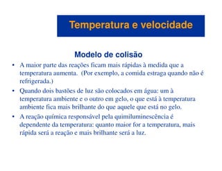 Modelo de colisão
• A maior parte das reações ficam mais rápidas à medida que a
temperatura aumenta. (Por exemplo, a comida estraga quando não é
refrigerada.)
Temperatura e velocidadeTemperatura e velocidade
• Quando dois bastões de luz são colocados em água: um à
temperatura ambiente e o outro em gelo, o que está à temperatura
ambiente fica mais brilhante do que aquele que está no gelo.
• A reação química responsável pela quimiluminescência é
dependente da temperatura: quanto maior for a temperatura, mais
rápida será a reação e mais brilhante será a luz.
 