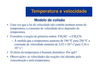 Modelo de colisão
• Uma vez que a lei da velocidade não contém nenhum termo de
temperatura, a constante de velocidade deve depender da
temperatura.
• Considere a reação de primeira ordem CH3NC → CH3CN.
Temperatura e velocidadeTemperatura e velocidade
3 3
– À medida que a temperatura aumenta de 190 °C para 250 °C a
constante de velocidade aumenta de 2,52 × 10-5 s-1para 3,16 ×
10-3 s-1.
• O efeito da temperatura é bastante dramático. Por quê?
• Observações: as velocidades das reações são afetadas pela
concentração e pela temperatura.
 