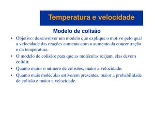 Modelo de colisão
• Objetivo: desenvolver um modelo que explique o motivo pelo qual
a velocidade das reações aumenta com o aumento da concentração
e da temperatura.
• O modelo de colisão: para que as moléculas reajam, elas devem
colidir.
Temperatura e velocidadeTemperatura e velocidade
colidir.
• Quanto maior o número de colisões, maior a velocidade.
• Quanto mais moléculas estiverem presentes, maior a probabilidade
de colisão e maior a velocidade.
 