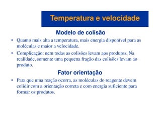Modelo de colisão
• Quanto mais alta a temperatura, mais energia disponível para as
moléculas e maior a velocidade.
• Complicação: nem todas as colisões levam aos produtos. Na
realidade, somente uma pequena fração das colisões levam ao
produto.
Temperatura e velocidadeTemperatura e velocidade
produto.
Fator orientação
• Para que uma reação ocorra, as moléculas do reagente devem
colidir com a orientação correta e com energia suficiente para
formar os produtos.
 