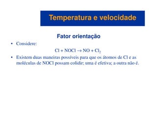 Fator orientação
• Considere:
Cl + NOCl → NO + Cl2
• Existem duas maneiras possíveis para que os átomos de Cl e as
moléculas de NOCl possam colidir; uma é efetiva; a outra não é.
Temperatura e velocidadeTemperatura e velocidade
moléculas de NOCl possam colidir; uma é efetiva; a outra não é.
 
