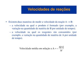 • Existem duas maneiras de medir a velocidade da reação A → B:
– a velocidade na qual o produto é formado (por exemplo, a
variação na quantidade de matéria de B por unidade de tempo);
– a velocidade na qual os reagentes são consumidos (por
Velocidades de reaçõesVelocidades de reações
– a velocidade na qual os reagentes são consumidos (por
exemplo, a variação na quantidade de matéria de A por unidade
de tempo).
 