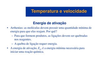 Energia de ativação
• Arrhenius: as moléculas devem possuir uma quantidade mínima de
energia para que elas reajam. Por quê?
– Para que formem produtos, as ligações devem ser quebradas
nos reagentes.
Temperatura e velocidadeTemperatura e velocidade
nos reagentes.
– A quebra de ligação requer energia.
• A energia de ativação, Ea, é a energia mínima necessária para
iniciar uma reação química.
 