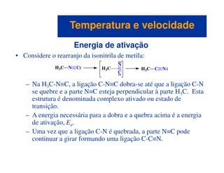 Energia de ativação
• Considere o rearranjo da isonitrila de metila:
– Na H3C-N≡C, a ligação C-N≡C dobra-se até que a ligação C-N
H3C N C
C
N
H3C H3C C N
Temperatura e velocidadeTemperatura e velocidade
– Na H3C-N≡C, a ligação C-N≡C dobra-se até que a ligação C-N
se quebre e a parte N≡C esteja perpendicular à parte H3C. Esta
estrutura é denominada complexo ativado ou estado de
transição.
– A energia necessária para a dobra e a quebra acima é a energia
de ativação, Ea.
– Uma vez que a ligação C-N é quebrada, a parte N≡C pode
continuar a girar formando uma ligação C-C≡N.
 
