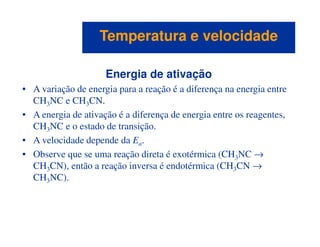 Energia de ativação
• A variação de energia para a reação é a diferença na energia entre
CH3NC e CH3CN.
• A energia de ativação é a diferença de energia entre os reagentes,
CH NC e o estado de transição.
Temperatura e velocidadeTemperatura e velocidade
CH3NC e o estado de transição.
• A velocidade depende da Ea.
• Observe que se uma reação direta é exotérmica (CH3NC →
CH3CN), então a reação inversa é endotérmica (CH3CN →
CH3NC).
 