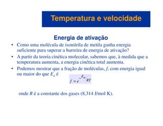 Energia de ativação
• Como uma molécula de isonitrila de metila ganha energia
suficiente para superar a barreira de energia de ativação?
• A partir da teoria cinética molecular, sabemos que, à medida que a
temperatura aumenta, a energia cinética total aumenta.
Temperatura e velocidadeTemperatura e velocidade
temperatura aumenta, a energia cinética total aumenta.
• Podemos mostrar que a fração de moléculas, f, com energia igual
ou maior do que Ea é
onde R é a constante dos gases (8,314 J/mol K).
RT
Ea
ef
−
=
 
