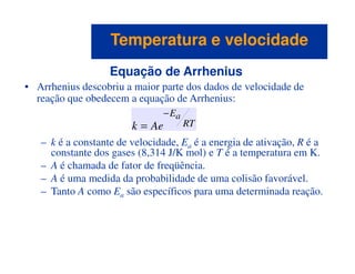 Equação de Arrhenius
• Arrhenius descobriu a maior parte dos dados de velocidade de
reação que obedecem a equação de Arrhenius:
– k é a constante de velocidade, E é a energia de ativação, R é a
RT
Ea
Aek
−
=
Temperatura e velocidadeTemperatura e velocidade
– k é a constante de velocidade, Ea é a energia de ativação, R é a
constante dos gases (8,314 J/K mol) e T é a temperatura em K.
– A é chamada de fator de freqüência.
– A é uma medida da probabilidade de uma colisão favorável.
– Tanto A como Ea são específicos para uma determinada reação.
 