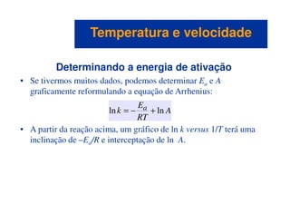 Determinando a energia de ativação
• Se tivermos muitos dados, podemos determinar Ea e A
graficamente reformulando a equação de Arrhenius:
A
E
k a lnln +−=
Temperatura e velocidadeTemperatura e velocidade
• A partir da reação acima, um gráfico de ln k versus 1/T terá uma
inclinação de –Ea/R e interceptação de ln A.
A
RT
k lnln +−=
 