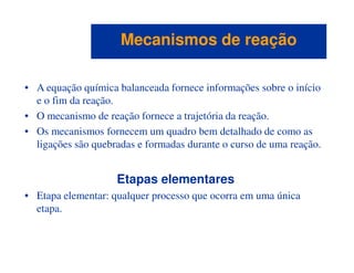 • A equação química balanceada fornece informações sobre o início
e o fim da reação.
• O mecanismo de reação fornece a trajetória da reação.
• Os mecanismos fornecem um quadro bem detalhado de como as
Mecanismos de reaçãoMecanismos de reação
• Os mecanismos fornecem um quadro bem detalhado de como as
ligações são quebradas e formadas durante o curso de uma reação.
Etapas elementares
• Etapa elementar: qualquer processo que ocorra em uma única
etapa.
 