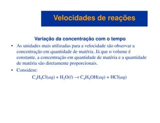 Variação da concentração com o tempo
• As unidades mais utilizadas para a velocidade são observar a
concentração em quantidade de matéria. Já que o volume é
constante, a concentração em quantidade de matéria e a quantidade
de matéria são diretamente proporcionais.
Velocidades de reaçõesVelocidades de reações
de matéria são diretamente proporcionais.
• Considere:
C4H9Cl(aq) + H2O(l) → C4H9OH(aq) + HCl(aq)
 
