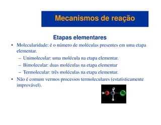 Etapas elementares
• Molecularidade: é o número de moléculas presentes em uma etapa
elementar.
– Unimolecular: uma molécula na etapa elementar.
– Bimolecular: duas moléculas na etapa elementar
Mecanismos de reaçãoMecanismos de reação
– Bimolecular: duas moléculas na etapa elementar
– Termolecular: três moléculas na etapa elementar.
• Não é comum vermos processos termoleculares (estatisticamente
improvável).
 
