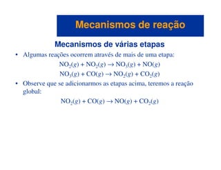 Mecanismos de várias etapas
• Algumas reações ocorrem através de mais de uma etapa:
NO2(g) + NO2(g) → NO3(g) + NO(g)
NO3(g) + CO(g) → NO2(g) + CO2(g)
• Observe que se adicionarmos as etapas acima, teremos a reação
Mecanismos de reaçãoMecanismos de reação
• Observe que se adicionarmos as etapas acima, teremos a reação
global:
NO2(g) + CO(g) → NO(g) + CO2(g)
 
