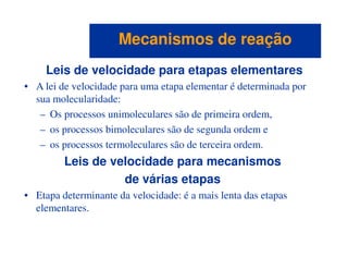 Leis de velocidade para etapas elementares
• A lei de velocidade para uma etapa elementar é determinada por
sua molecularidade:
– Os processos unimoleculares são de primeira ordem,
– os processos bimoleculares são de segunda ordem e
Mecanismos de reaçãoMecanismos de reação
– os processos bimoleculares são de segunda ordem e
– os processos termoleculares são de terceira ordem.
Leis de velocidade para mecanismos
de várias etapas
• Etapa determinante da velocidade: é a mais lenta das etapas
elementares.
 