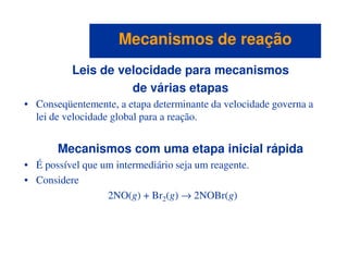 Leis de velocidade para mecanismos
de várias etapas
• Conseqüentemente, a etapa determinante da velocidade governa a
lei de velocidade global para a reação.
Mecanismos de reaçãoMecanismos de reação
Mecanismos com uma etapa inicial rápida
• É possível que um intermediário seja um reagente.
• Considere
2NO(g) + Br2(g) → 2NOBr(g)
 