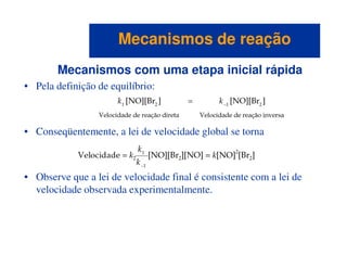 Mecanismos com uma etapa inicial rápida
• Pela definição de equilíbrio:
• Conseqüentemente, a lei de velocidade global se torna
Mecanismos de reaçãoMecanismos de reação
• Conseqüentemente, a lei de velocidade global se torna
• Observe que a lei de velocidade final é consistente com a lei de
velocidade observada experimentalmente.
 