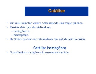 • Um catalisador faz variar a velocidade de uma reação química.
• Existem dois tipos de catalisadores:
– homogêneo e
– heterogêneo.
CatáliseCatálise
• Os átomos de cloro são catalisadores para a destruição do ozônio.
Catálise homogênea
• O catalisador e a reação estão em uma mesma fase.
 