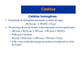 Catálise homogênea
• O peróxido de hidrogênio decompõe-se muito devagar:
2H2O2(aq) → 2H2O(l) + O2(g)
• Na presença do íon de bromo, a decomposição ocorre rapidamente:
– 2Br-(aq) + H2O2(aq) + 2H+(aq) → Br2(aq) + 2H2O(l).
CatáliseCatálise
– 2Br (aq) + H2O2(aq) + 2H (aq) → Br2(aq) + 2H2O(l).
– O Br2(aq) é marrom.
– Br2(aq) + H2O2(aq) → 2Br-(aq) + 2H+(aq) + O2(g).
– O Br- é um catalisador porque ele pode ser recuperado no final
da reação.
 