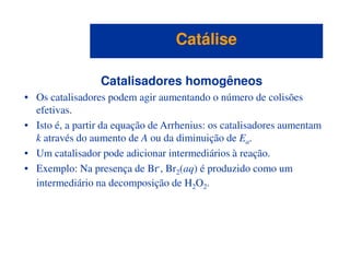Catalisadores homogêneos
• Os catalisadores podem agir aumentando o número de colisões
efetivas.
• Isto é, a partir da equação de Arrhenius: os catalisadores aumentam
k através do aumento de A ou da diminuição de E .
CatáliseCatálise
k através do aumento de A ou da diminuição de Ea.
• Um catalisador pode adicionar intermediários à reação.
• Exemplo: Na presença de Br-, Br2(aq) é produzido como um
intermediário na decomposição de H2O2.
 