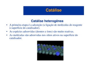 Catálise heterogênea
• A primeira etapa é a adsorção (a ligação de moléculas do reagente
à superfície do catalisador).
• As espécies adsorvidas (átomos e íons) são muito reativas.
• As moléculas são adsorvidas nos sítios ativos na superfície do
CatáliseCatálise
• As moléculas são adsorvidas nos sítios ativos na superfície do
catalisador.
 