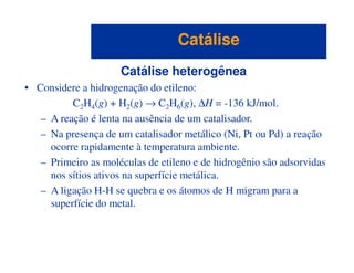 Catálise heterogênea
• Considere a hidrogenação do etileno:
C2H4(g) + H2(g) → C2H6(g), ∆H = -136 kJ/mol.
– A reação é lenta na ausência de um catalisador.
– Na presença de um catalisador metálico (Ni, Pt ou Pd) a reação
CatáliseCatálise
– Na presença de um catalisador metálico (Ni, Pt ou Pd) a reação
ocorre rapidamente à temperatura ambiente.
– Primeiro as moléculas de etileno e de hidrogênio são adsorvidas
nos sítios ativos na superfície metálica.
– A ligação H-H se quebra e os átomos de H migram para a
superfície do metal.
 