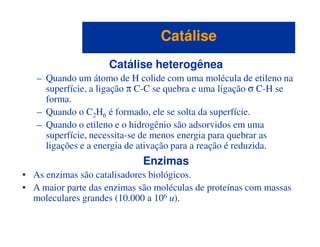 Catálise heterogênea
– Quando um átomo de H colide com uma molécula de etileno na
superfície, a ligação π C-C se quebra e uma ligação σ C-H se
forma.
– Quando o C2H6 é formado, ele se solta da superfície.
– Quando o etileno e o hidrogênio são adsorvidos em uma
CatáliseCatálise
– Quando o etileno e o hidrogênio são adsorvidos em uma
superfície, necessita-se de menos energia para quebrar as
ligações e a energia de ativação para a reação é reduzida.
Enzimas
• As enzimas são catalisadores biológicos.
• A maior parte das enzimas são moléculas de proteínas com massas
moleculares grandes (10.000 a 106 u).
 