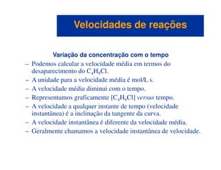 Variação da concentração com o tempo
– Podemos calcular a velocidade média em termos do
desaparecimento do C4H9Cl.
– A unidade para a velocidade média é mol/L s.
– A velocidade média diminui com o tempo.
Velocidades de reaçõesVelocidades de reações
– A velocidade média diminui com o tempo.
– Representamos graficamente [C4H9Cl] versus tempo.
– A velocidade a qualquer instante de tempo (velocidade
instantânea) é a inclinação da tangente da curva.
– A velocidade instantânea é diferente da velocidade média.
– Geralmente chamamos a velocidade instantânea de velocidade.
 