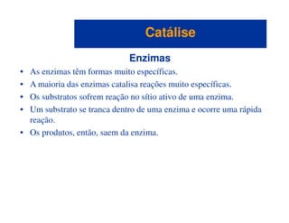 Enzimas
• As enzimas têm formas muito específicas.
• A maioria das enzimas catalisa reações muito específicas.
• Os substratos sofrem reação no sítio ativo de uma enzima.
• Um substrato se tranca dentro de uma enzima e ocorre uma rápida
CatáliseCatálise
• Um substrato se tranca dentro de uma enzima e ocorre uma rápida
reação.
• Os produtos, então, saem da enzima.
 