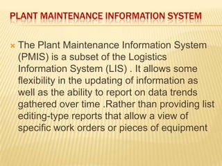 PLANT MAINTENANCE INFORMATION SYSTEM
 The Plant Maintenance Information System
(PMIS) is a subset of the Logistics
Information System (LIS) . It allows some
flexibility in the updating of information as
well as the ability to report on data trends
gathered over time .Rather than providing list
editing-type reports that allow a view of
specific work orders or pieces of equipment
 