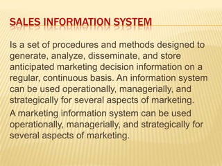SALES INFORMATION SYSTEM
Is a set of procedures and methods designed to
generate, analyze, disseminate, and store
anticipated marketing decision information on a
regular, continuous basis. An information system
can be used operationally, managerially, and
strategically for several aspects of marketing.
A marketing information system can be used
operationally, managerially, and strategically for
several aspects of marketing.
 