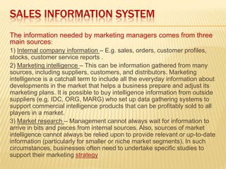 SALES INFORMATION SYSTEM
The information needed by marketing managers comes from three
main sources:
1) Internal company information – E.g. sales, orders, customer profiles,
stocks, customer service reports .
2) Marketing intelligence – This can be information gathered from many
sources, including suppliers, customers, and distributors. Marketing
intelligence is a catchall term to include all the everyday information about
developments in the market that helps a business prepare and adjust its
marketing plans. It is possible to buy intelligence information from outside
suppliers (e.g. IDC, ORG, MARG) who set up data gathering systems to
support commercial intelligence products that can be profitably sold to all
players in a market.
3) Market research – Management cannot always wait for information to
arrive in bits and pieces from internal sources. Also, sources of market
intelligence cannot always be relied upon to provide relevant or up-to-date
information (particularly for smaller or niche market segments). In such
circumstances, businesses often need to undertake specific studies to
support their marketing strategy
 