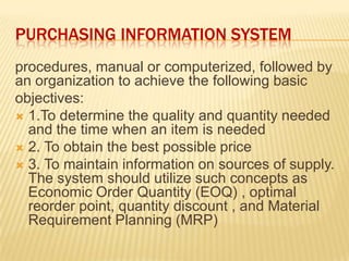 PURCHASING INFORMATION SYSTEM
procedures, manual or computerized, followed by
an organization to achieve the following basic
objectives:
 1.To determine the quality and quantity needed
and the time when an item is needed
 2. To obtain the best possible price
 3. To maintain information on sources of supply.
The system should utilize such concepts as
Economic Order Quantity (EOQ) , optimal
reorder point, quantity discount , and Material
Requirement Planning (MRP)
 