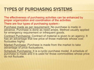 TYPES OF PURCHASING SYSTEMS
The effectiveness of purchasing activities can be enhanced by
proper organization and coordination of the activities.
There are four types of purchasing system:-
Purchase made as per requirement: No purchase is made in
advance. Purchase is done as need arises. Method usually applied
for emergency requirement or infrequent goods.
Contract Purchasing: Contract of material is given to an agency. It
has an advantage that low price of those materials whose cost
fluctuates highly.
Market Purchase: Purchase is made from the market to take
advantage of price fluctuations.
Schedule Purchasing: It is a cyclic purchase model. A schedule of
purchase is made and it is used for those commodities whose price
do not fluctuate.
 