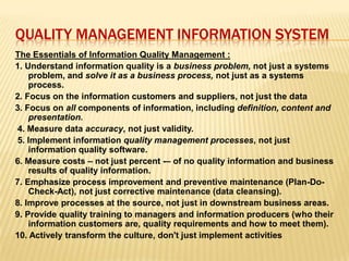 QUALITY MANAGEMENT INFORMATION SYSTEM
The Essentials of Information Quality Management :
1. Understand information quality is a business problem, not just a systems
problem, and solve it as a business process, not just as a systems
process.
2. Focus on the information customers and suppliers, not just the data
3. Focus on all components of information, including definition, content and
presentation.
4. Measure data accuracy, not just validity.
5. Implement information quality management processes, not just
information quality software.
6. Measure costs – not just percent -– of no quality information and business
results of quality information.
7. Emphasize process improvement and preventive maintenance (Plan-Do-
Check-Act), not just corrective maintenance (data cleansing).
8. Improve processes at the source, not just in downstream business areas.
9. Provide quality training to managers and information producers (who their
information customers are, quality requirements and how to meet them).
10. Actively transform the culture, don't just implement activities
 