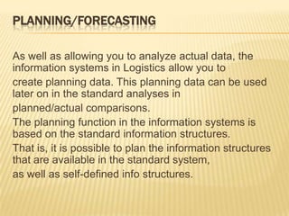 PLANNING/FORECASTING
As well as allowing you to analyze actual data, the
information systems in Logistics allow you to
create planning data. This planning data can be used
later on in the standard analyses in
planned/actual comparisons.
The planning function in the information systems is
based on the standard information structures.
That is, it is possible to plan the information structures
that are available in the standard system,
as well as self-defined info structures.
 