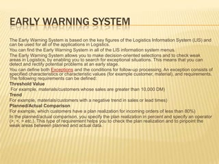 EARLY WARNING SYSTEM
The Early Warning System is based on the key figures of the Logistics Information System (LIS) and
can be used for all of the applications in Logistics.
You can find the Early Warning System in all of the LIS information system menus.
The Early Warning System allows you to make decision-oriented selections and to check weak
areas in Logistics, by enabling you to search for exceptional situations. This means that you can
detect and rectify potential problems at an early stage.
You can define both Exceptions and the conditions for follow-up processing. An exception consists of
specified characteristics or characteristic values (for example customer, material), and requirements.
The following requirements can be defined:
Threshold Value
For example, materials/customers whose sales are greater than 10,000 DM)
Trend
For example, materials/customers with a negative trend in sales or lead times)
Planned/Actual Comparison
For example, which customers have a plan realization for incoming orders of less than 80%)
In the planned/actual comparison, you specify the plan realization in percent and specify an operator
(>, <, = etc.). This type of requirement helps you to check the plan realization and to pinpoint the
weak areas between planned and actual data.
 