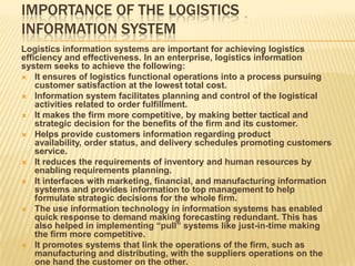 IMPORTANCE OF THE LOGISTICS
INFORMATION SYSTEM
Logistics information systems are important for achieving logistics
efficiency and effectiveness. In an enterprise, logistics information
system seeks to achieve the following:
 It ensures of logistics functional operations into a process pursuing
customer satisfaction at the lowest total cost.
 Information system facilitates planning and control of the logistical
activities related to order fulfillment.
 It makes the firm more competitive, by making better tactical and
strategic decision for the benefits of the firm and its customer.
 Helps provide customers information regarding product
availability, order status, and delivery schedules promoting customers
service.
 It reduces the requirements of inventory and human resources by
enabling requirements planning.
 It interfaces with marketing, financial, and manufacturing information
systems and provides information to top management to help
formulate strategic decisions for the whole firm.
 The use information technology in information systems has enabled
quick response to demand making forecasting redundant. This has
also helped in implementing “pull” systems like just-in-time making
the firm more competitive.
 It promotes systems that link the operations of the firm, such as
manufacturing and distributing, with the suppliers operations on the
one hand the customer on the other.
 