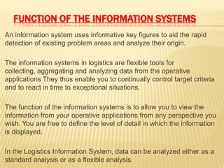 FUNCTION OF THE INFORMATION SYSTEMS
An information system uses informative key figures to aid the rapid
detection of existing problem areas and analyze their origin.
The information systems in logistics are flexible tools for
collecting, aggregating and analyzing data from the operative
applications They thus enable you to continually control target criteria
and to react in time to exceptional situations.
The function of the information systems is to allow you to view the
information from your operative applications from any perspective you
wish. You are free to define the level of detail in which the information
is displayed.
In the Logistics Information System, data can be analyzed either as a
standard analysis or as a flexible analysis.
 
