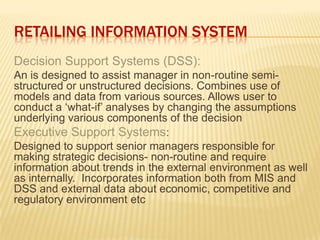 RETAILING INFORMATION SYSTEM
Decision Support Systems (DSS):
An is designed to assist manager in non-routine semi-
structured or unstructured decisions. Combines use of
models and data from various sources. Allows user to
conduct a „what-if‟ analyses by changing the assumptions
underlying various components of the decision
Executive Support Systems:
Designed to support senior managers responsible for
making strategic decisions- non-routine and require
information about trends in the external environment as well
as internally. Incorporates information both from MIS and
DSS and external data about economic, competitive and
regulatory environment etc
 