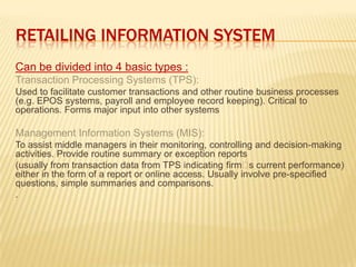 RETAILING INFORMATION SYSTEM
Can be divided into 4 basic types :
Transaction Processing Systems (TPS):
Used to facilitate customer transactions and other routine business processes
(e.g. EPOS systems, payroll and employee record keeping). Critical to
operations. Forms major input into other systems
Management Information Systems (MIS):
To assist middle managers in their monitoring, controlling and decision-making
activities. Provide routine summary or exception reports
(usually from transaction data from TPS indicating firms current performance)
either in the form of a report or online access. Usually involve pre-specified
questions, simple summaries and comparisons.
.
 