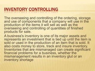 INVENTORY CONTROLLING
The overseeing and controlling of the ordering, storage
and use of components that a company will use in the
production of the items it will sell as well as the
overseeing and controlling of quantities of finished
products for sale.
A business's inventory is one of its major assets and
represents an investment that is tied up until the item is
sold or used in the production of an item that is sold. It
also costs money to store, track and insure inventory.
Inventories that are mismanaged can create significant
financial problems for a business, whether the
mismanagement results in an inventory glut or an
inventory shortage
 