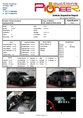 Vehicle Inspection Report
Date Inspected: 18/08/2014
Miscellaneous
Yes
No
1
Master:
Spare: No. Keys:
Item 3:
Item 1:
Item 2:
Item 4:
Item 5:
NoF P Sens:Pwr Steering: Yes
Extras
Interior:
Seats:
Cruise Control:
M Func S Wh:
Elec Windows:Stereo:
Leather
Yes
Yes
CD player 4
Yes
Electric R P Sens: Yes
Other:Heating: Air Con
Sunroof: No P Airbag: Yes
D Airbag:
Elec Mirrors: Yes
Alloy W: Yes
ABS: Yes
M Paint: Yes
Sat Nav: No
C Lock: No
CN: 1GKEV137X8J141965
Reg: 11338019
2008Yr of Manu:
152521 kmMileage:
GREY
Gears:
AutomaticTransmission:
PetrolFuel:
4Doors:
MPVBody Type:
V6Engine Size:
ACADIAModel:
GMCMake:
Colour:
Engine No:
Front Nearside:
Spare:
Average
Front Offside: Average
Rear Offside: Average
Rear Nearside: Average
Tyres
Wheel Trims: N/A
Vendor: Pioneer Auctions
Agreement No:
1 2
Interior 4
Carpets Front:
Seats Front: Average
Average
Carpets Back: Average
Upholst Front: Average
Upholst Back: Average
Interior Condition
Seats Back: Average
Service History:
Last Service:
Mileage:
Stamps:
No
Service History
11338019 - Page 1 of 2
GCC
Specification
 