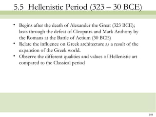 108
5.5 Hellenistic Period (323 – 30 BCE)
• Begins after the death of Alexander the Great (323 BCE);
lasts through the defeat of Cleopatra and Mark Anthony by
the Romans at the Battle of Actium (30 BCE)
• Relate the influence on Greek architecture as a result of the
expansion of the Greek world.
• Observe the different qualities and values of Hellenistic art
compared to the Classical period
 