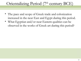 Orientalizing Period (7th
century BCE)
• The pace and scope of Greek trade and colonization
increased in the near East and Egypt during this period.
• What Egyptian and/or near Eastern qualities can be
observed in the works of Greek art during this period?
11
 
