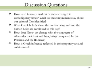 130
Discussion Questions
 How have funerary markers or stelae changed in
contemporary times? What do these monuments say about
our culture? Our identities?
 What Greek beliefs about the human being and and the
human body are continued to this day?
 How does Greek art change with the conquests of
Alexander the Great and later, being conquered by the
Persians and the Romans?
 How is Greek influence reflected in contemporary art and
architecture?
 
