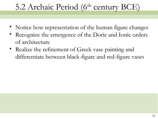 5.2 Archaic Period (6th
century BCE)
• Notice how representation of the human figure changes
• Recognize the emergence of the Doric and Ionic orders
of architecture
• Realize the refinement of Greek vase painting and
differentiate between black-figure and red-figure vases
18
 