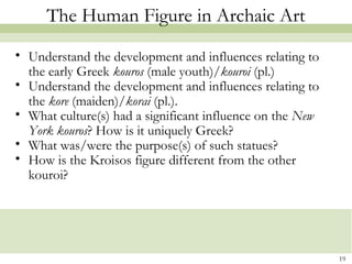 19
The Human Figure in Archaic Art
• Understand the development and influences relating to
the early Greek kouros (male youth)/kouroi (pl.)
• Understand the development and influences relating to
the kore (maiden)/korai (pl.).
• What culture(s) had a significant influence on the New
York kouros? How is it uniquely Greek?
• What was/were the purpose(s) of such statues?
• How is the Kroisos figure different from the other
kouroi?
 