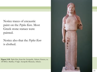 23
Figure 5-10 Peplos Kore, from the Acropolis, Athens, Greece, ca.
530 BCE. Marble, 4’ high. Acropolis Museum, Athens.
Notice traces of encaustic
paint on the Peplos Kore. Most
Greek stone statues were
painted.
Notice also that the Peplos Kore
is clothed.
 